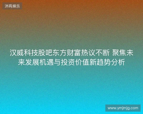 汉威科技股吧东方财富热议不断 聚焦未来发展机遇与投资价值新趋势分析