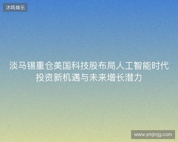 淡马锡重仓美国科技股布局人工智能时代投资新机遇与未来增长潜力